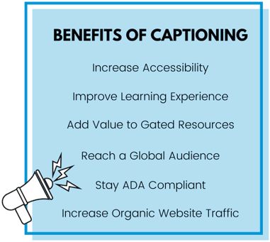Benefits of Captioning: Increase Accessibility, Improve Learning Experience, Add Value to Gated Resources, Reach a Global Audience, Stay ADA Compliant, Increase Organic Website Traffic